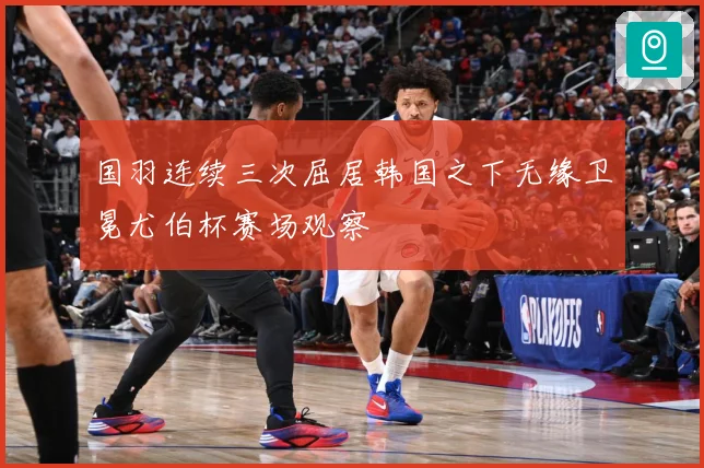 国羽连续三次屈居韩国之下无缘卫冕尤伯杯赛场观察
