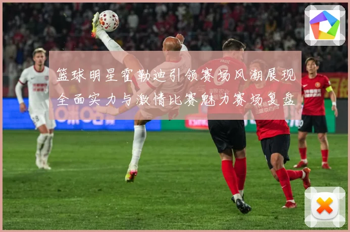 篮球明星霍勒迪引领赛场风潮展现全面实力与激情比赛魅力赛场复盘