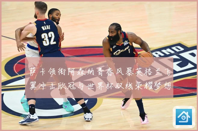 萨卡领衔阿森纳青春风暴英格兰飞翼冲击欧冠与世界杯双线荣耀梦想