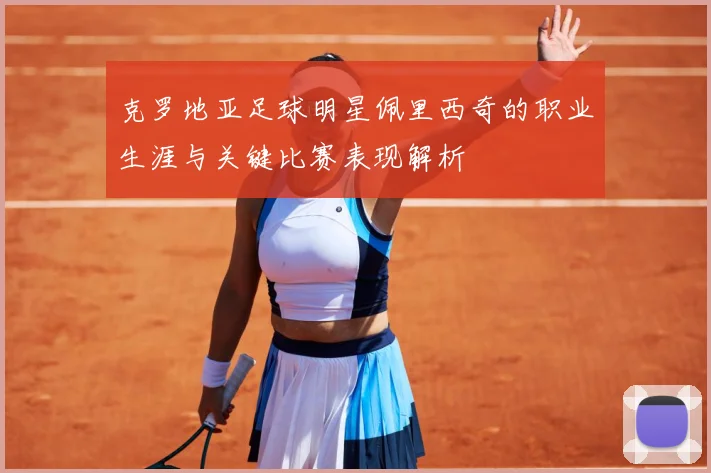 克罗地亚足球明星佩里西奇的职业生涯与关键比赛表现解析