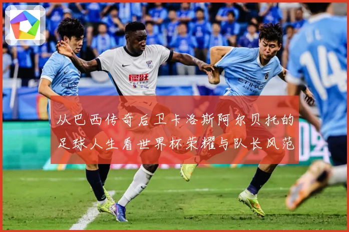 从巴西传奇后卫卡洛斯阿尔贝托的足球人生看世界杯荣耀与队长风范传承