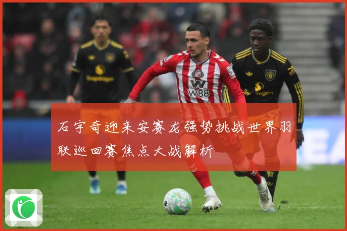 石宇奇迎来安赛龙强势挑战世界羽联巡回赛焦点大战解析