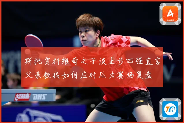 斯托贾科维奇之子谈止步四强直言父亲教我如何应对压力赛场复盘
