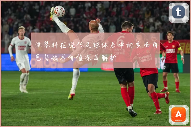 津琴科在现代足球体系中的多面角色与战术价值深度解析