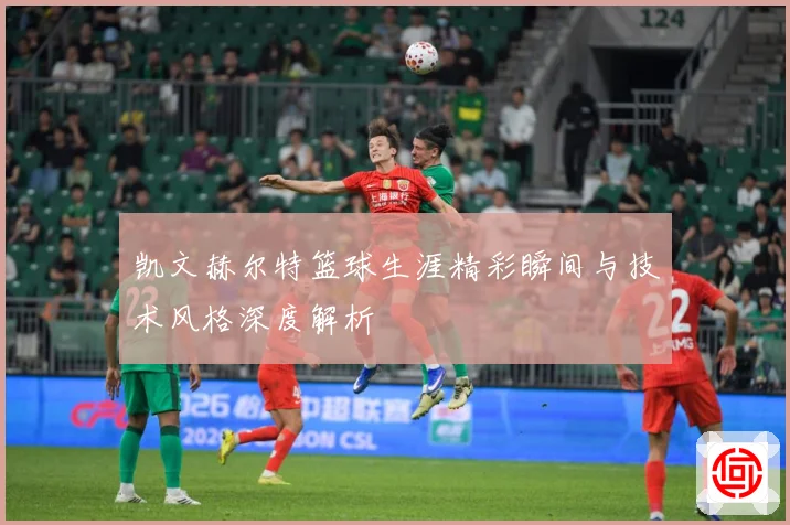 凯文赫尔特篮球生涯精彩瞬间与技术风格深度解析